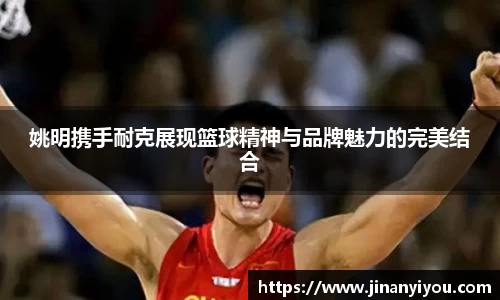 姚明携手耐克展现篮球精神与品牌魅力的完美结合